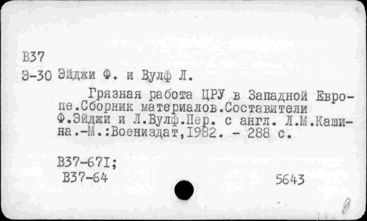 ﻿В37
Э-30 Эйджи Ф. и Вулф Л.
Грязная работа ЦРУ в Западной Европе .Сборник материалов.Составители Ф.Эйджи и Л.Вулф.Пер. с англ. Л.У.Кашина .-М. : Во ениздат, 1982. - 288 с.
В37-671;
В37-64
5643